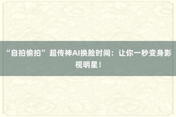 “自拍偷拍” 超传神AI换脸时间：让你一秒变身影视明星！