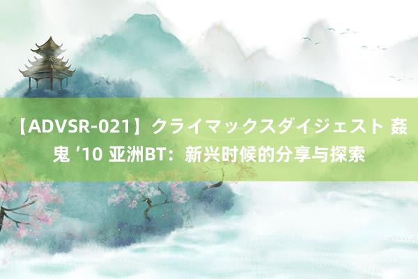 【ADVSR-021】クライマックスダイジェスト 姦鬼 ’10 亚洲BT：新兴时候的分享与探索