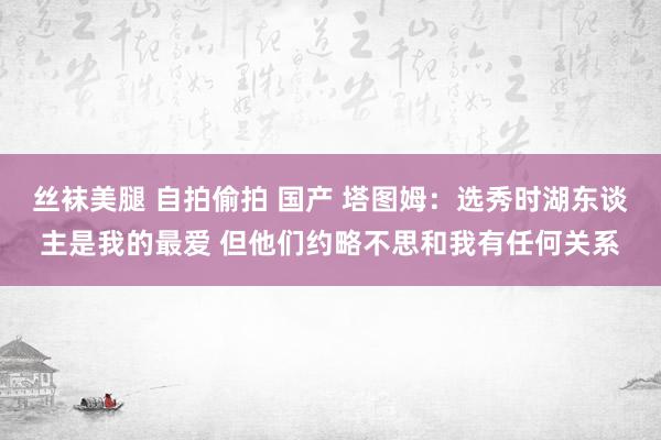 丝袜美腿 自拍偷拍 国产 塔图姆：选秀时湖东谈主是我的最爱 但他们约略不思和我有任何关系