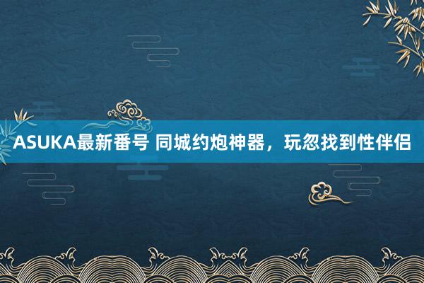 ASUKA最新番号 同城约炮神器，玩忽找到性伴侣