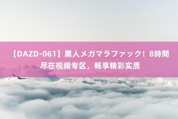 【DAZD-061】黒人メガマラファック！8時間 尽在视频专区，畅享精彩实质