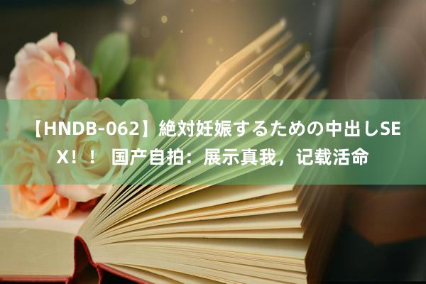 【HNDB-062】絶対妊娠するための中出しSEX！！ 国产自拍：展示真我，记载活命