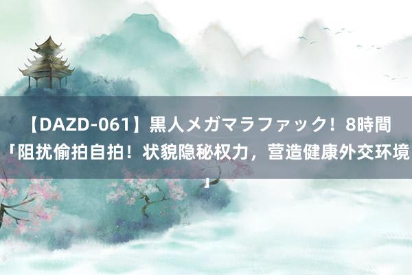 【DAZD-061】黒人メガマラファック！8時間 「阻扰偷拍自拍！状貌隐秘权力，营造健康外交环境」