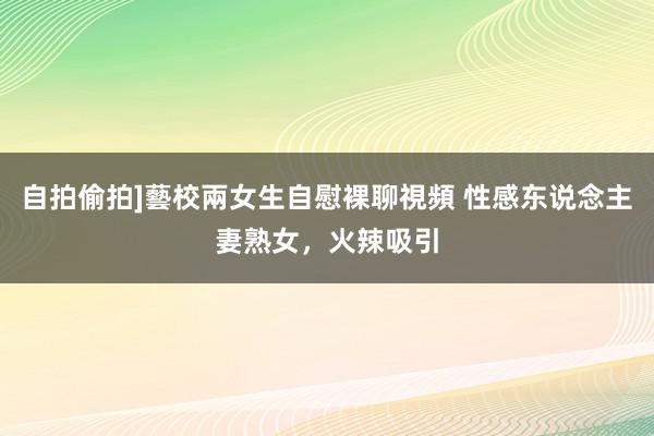 自拍偷拍]藝校兩女生自慰裸聊視頻 性感东说念主妻熟女，火辣吸引