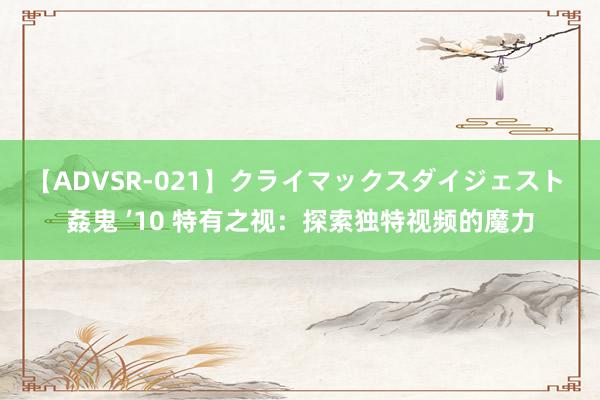 【ADVSR-021】クライマックスダイジェスト 姦鬼 ’10 特有之视：探索独特视频的魔力