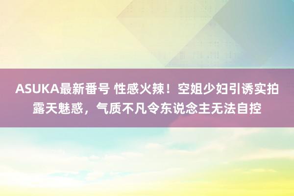 ASUKA最新番号 性感火辣！空姐少妇引诱实拍露天魅惑，气质不凡令东说念主无法自控