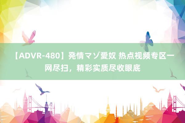 【ADVR-480】発情マゾ愛奴 热点视频专区一网尽扫，精彩实质尽收眼底