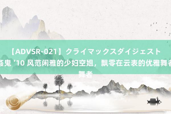 【ADVSR-021】クライマックスダイジェスト 姦鬼 ’10 风范闲雅的少妇空姐，飘零在云表的优雅舞者