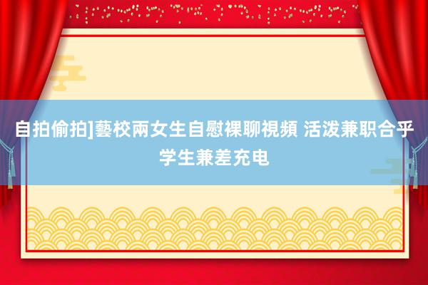 自拍偷拍]藝校兩女生自慰裸聊視頻 活泼兼职合乎学生兼差充电