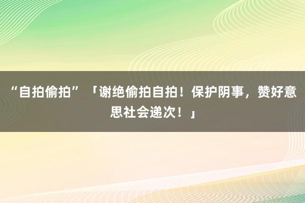 “自拍偷拍” 「谢绝偷拍自拍！保护阴事，赞好意思社会递次！」