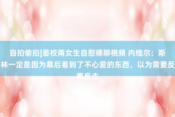 自拍偷拍]藝校兩女生自慰裸聊視頻 内维尔：斯特林一定是因为幕后看到了不心爱的东西，以为需要反击