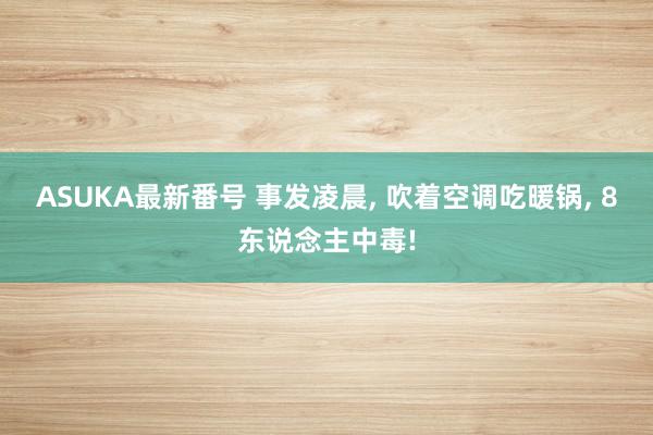 ASUKA最新番号 事发凌晨, 吹着空调吃暖锅, 8东说念主中毒!