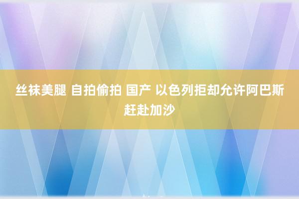 丝袜美腿 自拍偷拍 国产 以色列拒却允许阿巴斯赶赴加沙