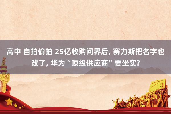 高中 自拍偷拍 25亿收购问界后, 赛力斯把名字也改了, 华为“顶级供应商”要坐实?