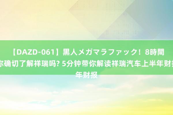 【DAZD-061】黒人メガマラファック！8時間 你确切了解祥瑞吗? 5分钟带你解读祥瑞汽车上半年财报