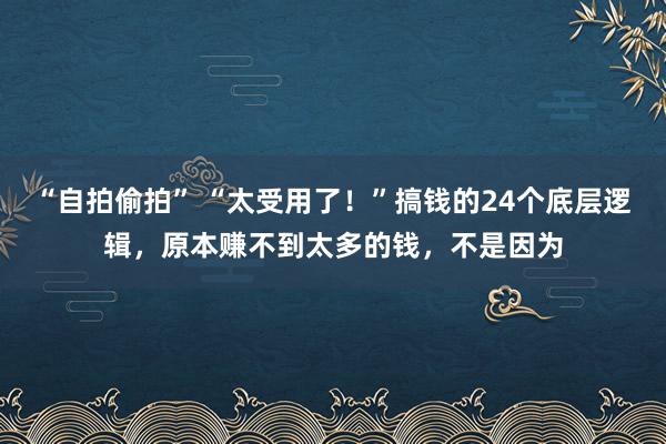 “自拍偷拍” “太受用了！”搞钱的24个底层逻辑，原本赚不到太多的钱，不是因为