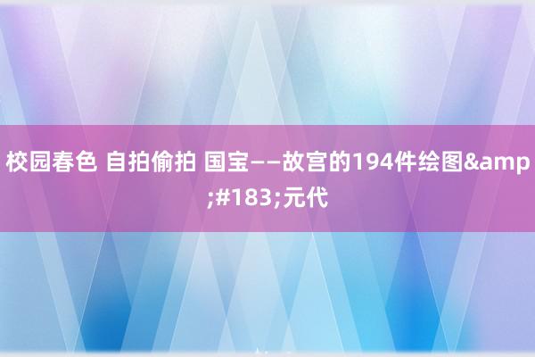 校园春色 自拍偷拍 国宝——故宫的194件绘图&#183;元代