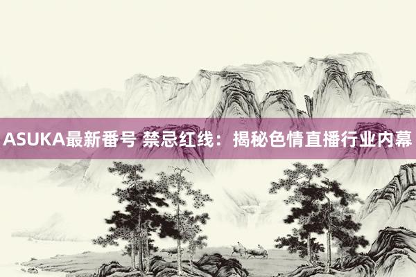 ASUKA最新番号 禁忌红线：揭秘色情直播行业内幕