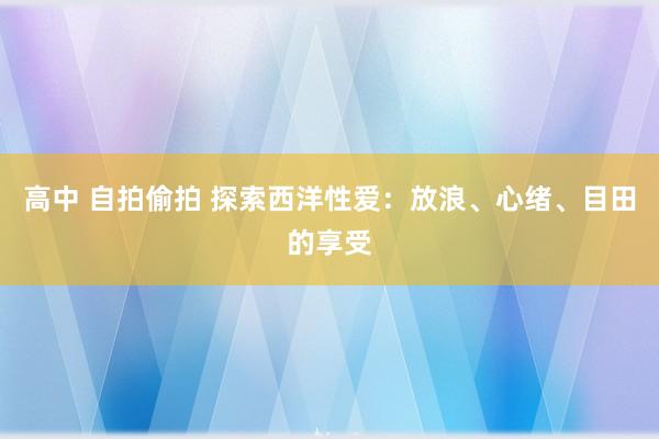 高中 自拍偷拍 探索西洋性爱：放浪、心绪、目田的享受