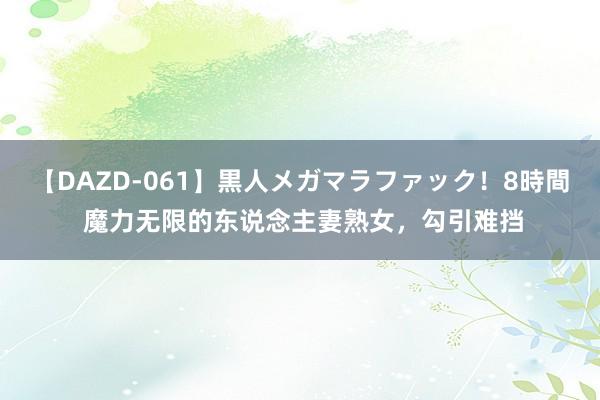 【DAZD-061】黒人メガマラファック！8時間 魔力无限的东说念主妻熟女，勾引难挡