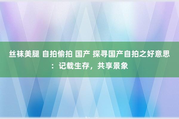 丝袜美腿 自拍偷拍 国产 探寻国产自拍之好意思：记载生存，共享景象