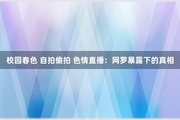 校园春色 自拍偷拍 色情直播：网罗暴露下的真相