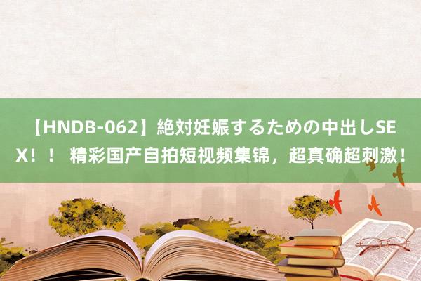 【HNDB-062】絶対妊娠するための中出しSEX！！ 精彩国产自拍短视频集锦，超真确超刺激！