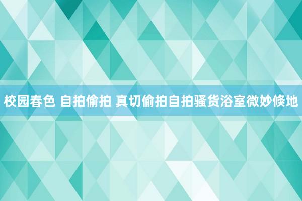 校园春色 自拍偷拍 真切偷拍自拍骚货浴室微妙倏地