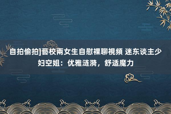 自拍偷拍]藝校兩女生自慰裸聊視頻 迷东谈主少妇空姐：优雅涟漪，舒适魔力