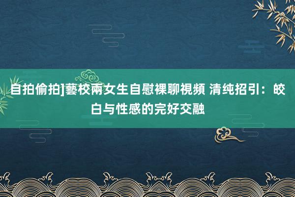 自拍偷拍]藝校兩女生自慰裸聊視頻 清纯招引：皎白与性感的完好交融