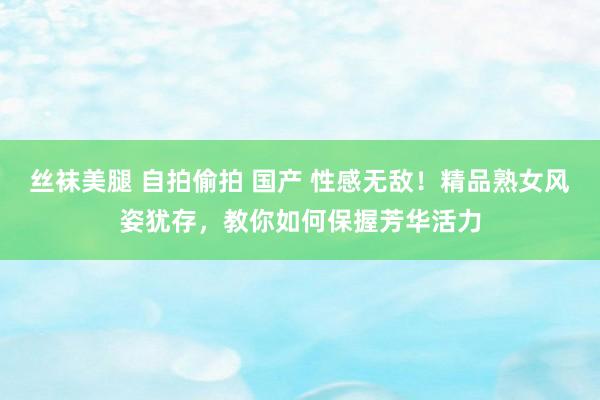 丝袜美腿 自拍偷拍 国产 性感无敌！精品熟女风姿犹存，教你如何保握芳华活力