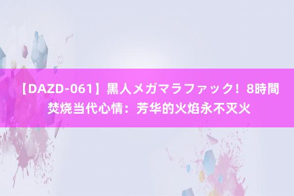 【DAZD-061】黒人メガマラファック！8時間 焚烧当代心情：芳华的火焰永不灭火