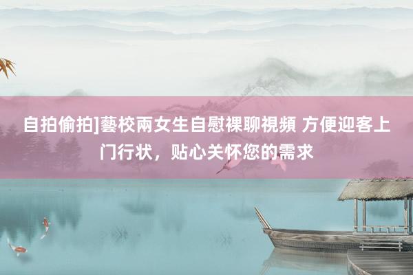 自拍偷拍]藝校兩女生自慰裸聊視頻 方便迎客上门行状，贴心关怀您的需求