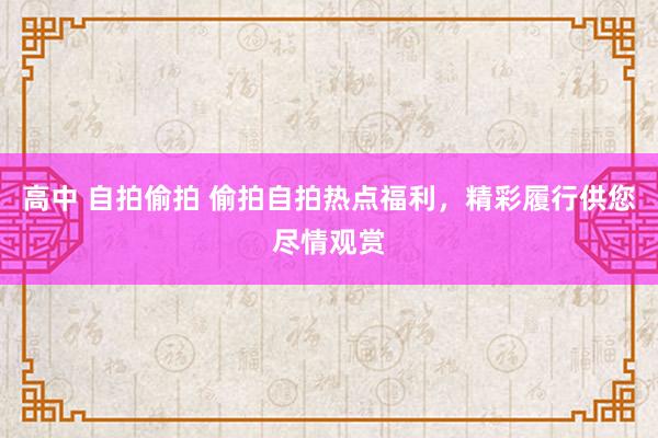 高中 自拍偷拍 偷拍自拍热点福利，精彩履行供您尽情观赏