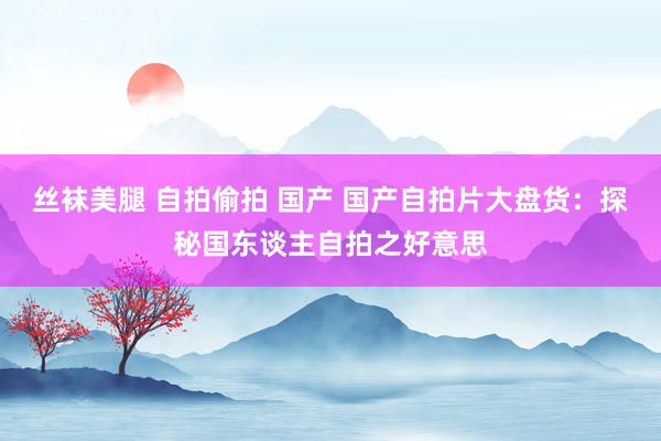 丝袜美腿 自拍偷拍 国产 国产自拍片大盘货：探秘国东谈主自拍之好意思