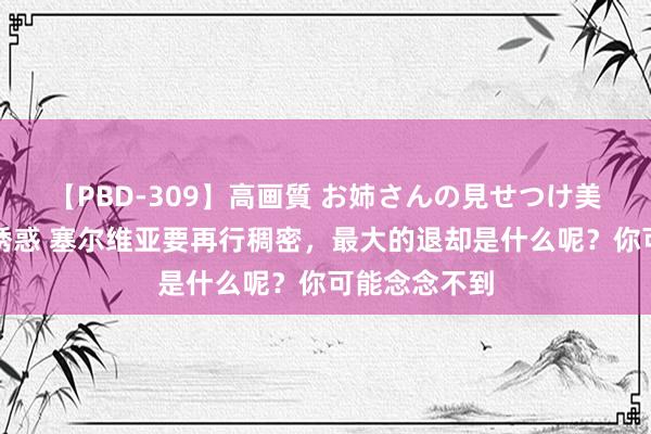 【PBD-309】高画質 お姉さんの見せつけ美尻＆美脚の誘惑 塞尔维亚要再行稠密，最大的退却是什么呢？你可能念念不到