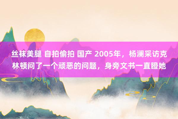 丝袜美腿 自拍偷拍 国产 2005年，杨澜采访克林顿问了一个顽恶的问题，身旁文书一直瞪她