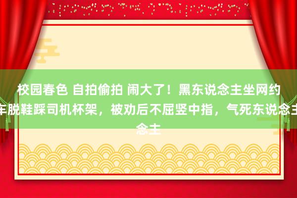 校园春色 自拍偷拍 闹大了！黑东说念主坐网约车脱鞋踩司机杯架，被劝后不屈竖中指，气死东说念主