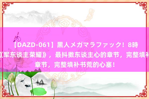 【DAZD-061】黒人メガマラファック！8時間 口碑神作《军东谈主荣耀》，最抖擞东谈主心的章节，完整填补书荒的心塞！