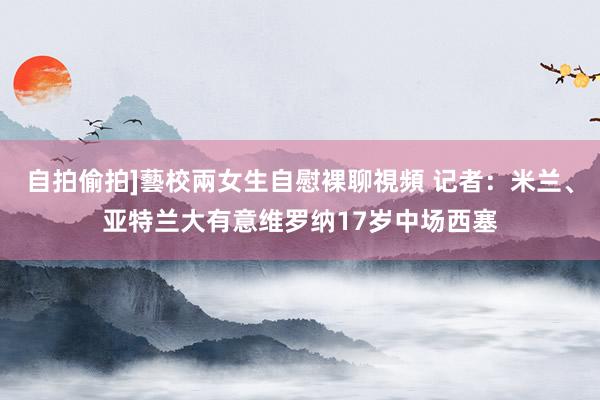 自拍偷拍]藝校兩女生自慰裸聊視頻 记者：米兰、亚特兰大有意维罗纳17岁中场西塞