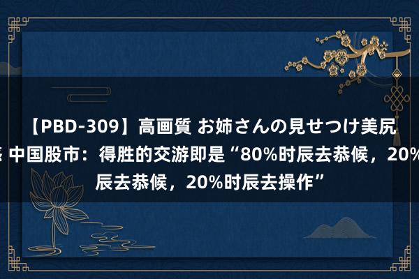 【PBD-309】高画質 お姉さんの見せつけ美尻＆美脚の誘惑 中国股市：得胜的交游即是“80%时辰去恭候，20%时辰去操作”