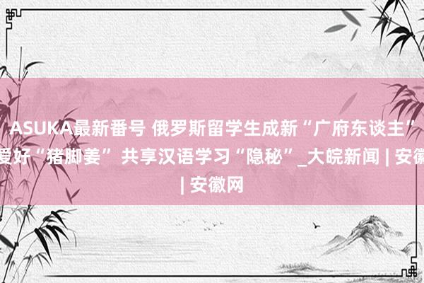 ASUKA最新番号 俄罗斯留学生成新“广府东谈主”：爱好“猪脚姜” 共享汉语学习“隐秘”_大皖新闻 | 安徽网