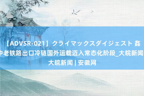 【ADVSR-021】クライマックスダイジェスト 姦鬼 ’10 中老铁路出口冷链国外运载迈入常态化阶段_大皖新闻 | 安徽网