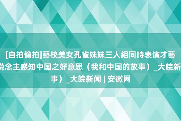 [自拍偷拍]藝校美女孔雀妹妹三人組同時表演才藝 让更多东说念主感知中国之好意思（我和中国的故事）_大皖新闻 | 安徽网