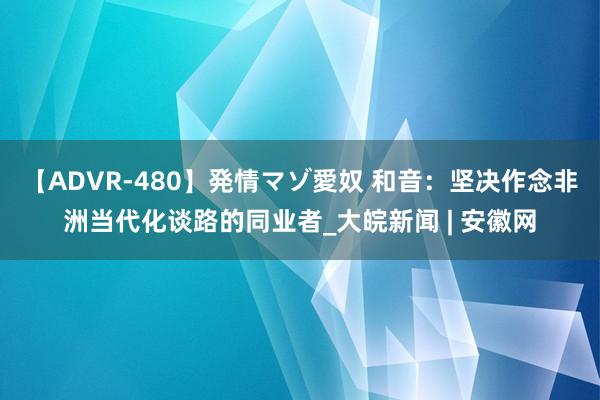 【ADVR-480】発情マゾ愛奴 和音：坚决作念非洲当代化谈路的同业者_大皖新闻 | 安徽网