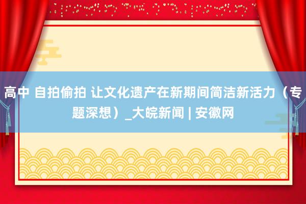 高中 自拍偷拍 让文化遗产在新期间简洁新活力（专题深想）_大皖新闻 | 安徽网