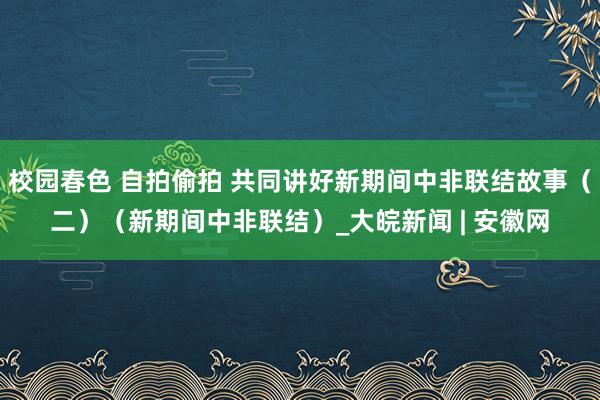 校园春色 自拍偷拍 共同讲好新期间中非联结故事（二）（新期间中非联结）_大皖新闻 | 安徽网