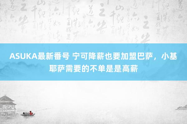 ASUKA最新番号 宁可降薪也要加盟巴萨，小基耶萨需要的不单是是高薪