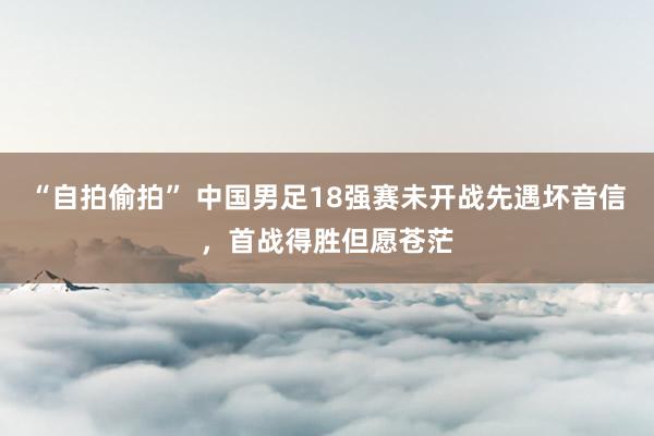 “自拍偷拍” 中国男足18强赛未开战先遇坏音信，首战得胜但愿苍茫