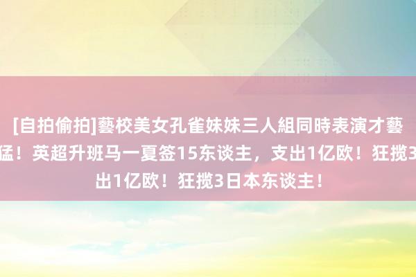 [自拍偷拍]藝校美女孔雀妹妹三人組同時表演才藝 比切尔西还猛！英超升班马一夏签15东谈主，支出1亿欧！狂揽3日本东谈主！